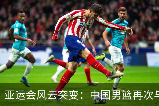 亚运会风云突变：中国男篮再次与决赛擦肩而过！