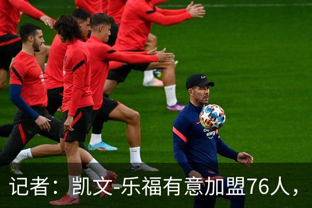 记者：凯文-乐福有意加盟76人，与詹姆斯再聚首